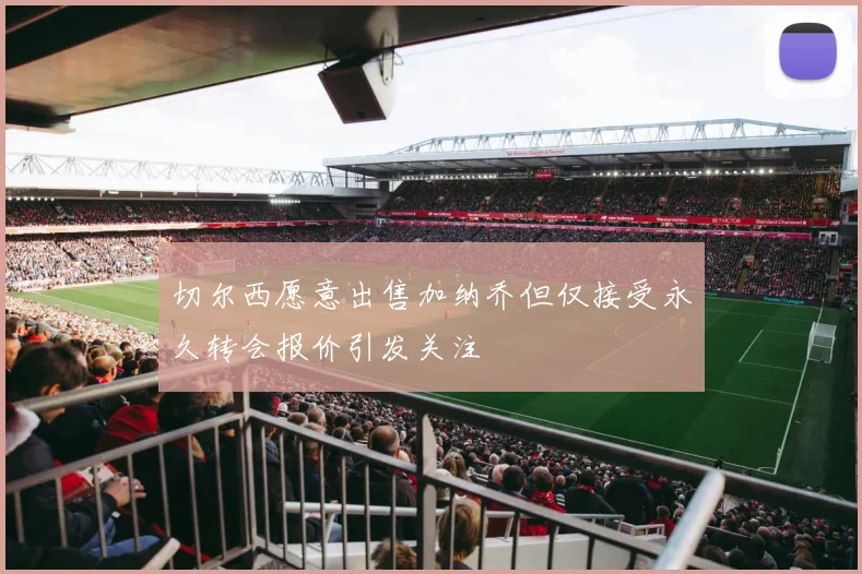 切尔西愿意出售加纳乔但仅接受永久转会报价引发关注