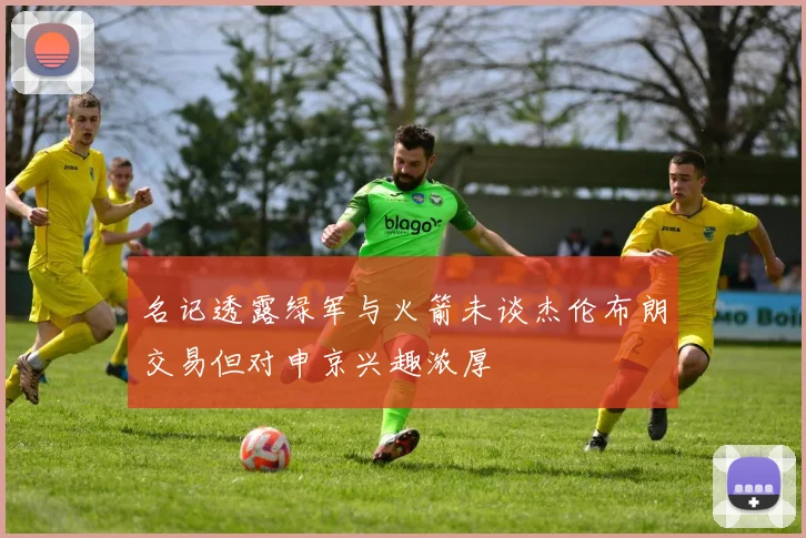 名记透露绿军与火箭未谈杰伦布朗交易但对申京兴趣浓厚