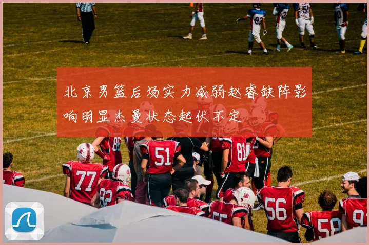 北京男篮后场实力减弱赵睿缺阵影响明显杰曼状态起伏不定