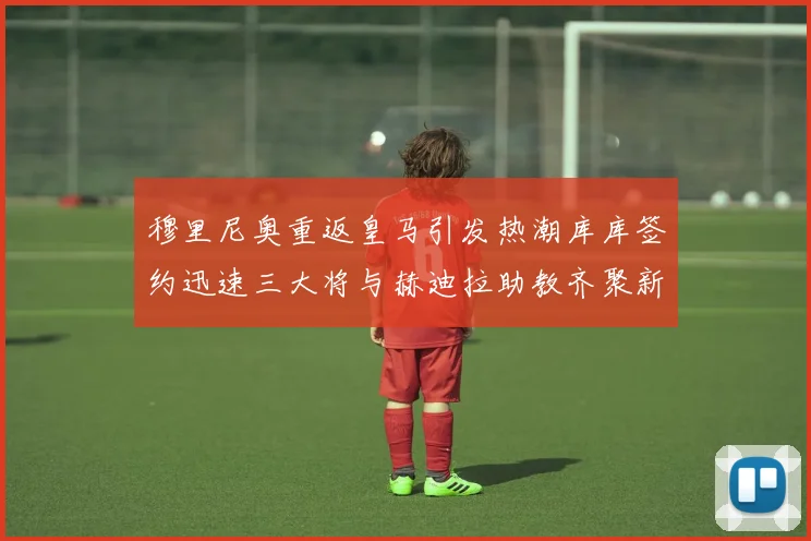 穆里尼奥重返皇马引发热潮库库签约迅速三大将与赫迪拉助教齐聚新阵容
