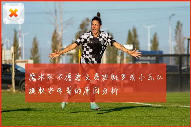 魔术队不愿意交易班凯罗或小瓦以换取字母哥的原因分析