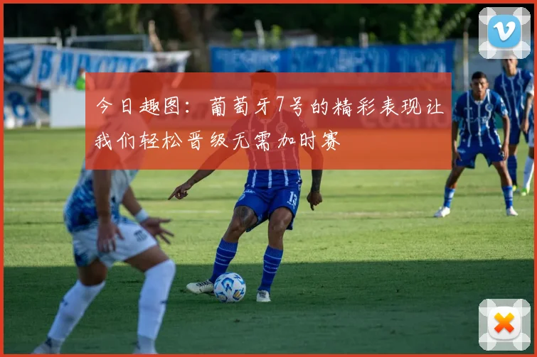 今日趣图：葡萄牙7号的精彩表现让我们轻松晋级无需加时赛