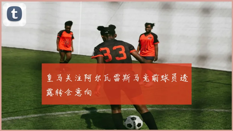 皇马关注阿尔瓦雷斯马竞前球员透露转会意向