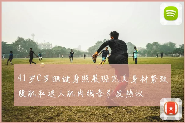 41岁C罗晒健身照展现完美身材紧致腹肌和迷人肌肉线条引发热议