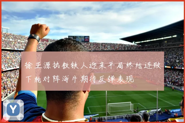 徐正源执教铁人迎来平局终结连败下轮对阵海牛期待反弹表现
