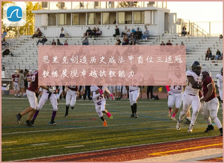 恩里克创造历史成法甲首位三连冠教练展现卓越执教能力