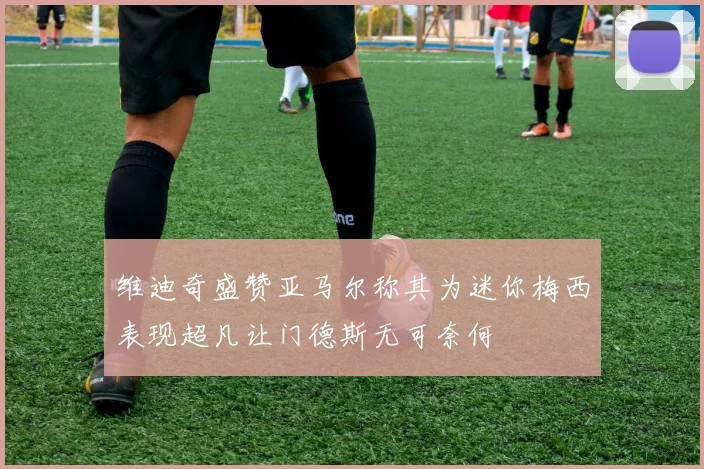 维迪奇盛赞亚马尔称其为迷你梅西表现超凡让门德斯无可奈何