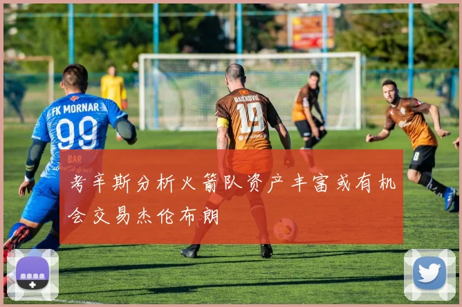 考辛斯分析火箭队资产丰富或有机会交易杰伦布朗