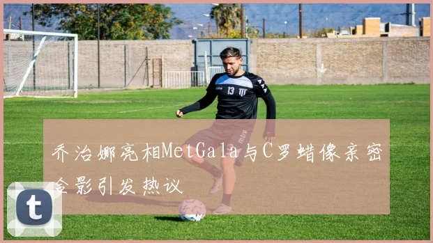 乔治娜亮相MetGala与C罗蜡像亲密合影引发热议