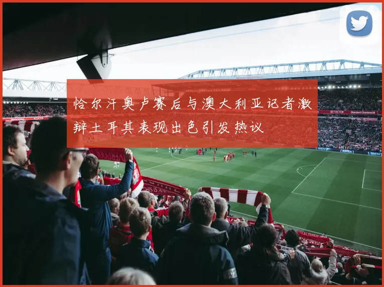 恰尔汗奥卢赛后与澳大利亚记者激辩土耳其表现出色引发热议