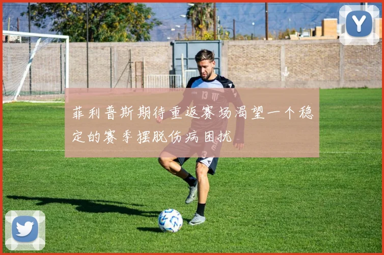 菲利普斯期待重返赛场渴望一个稳定的赛季摆脱伤病困扰