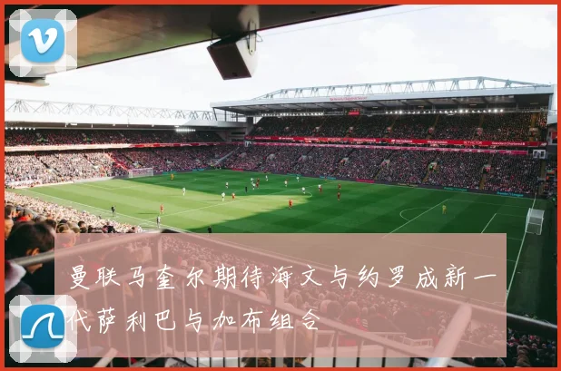 曼联马奎尔期待海文与约罗成新一代萨利巴与加布组合