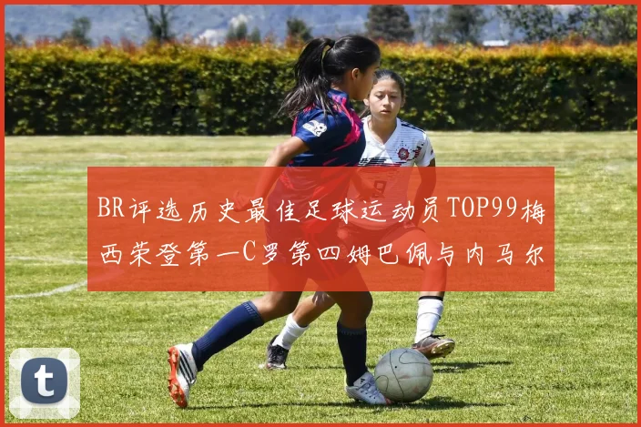 BR评选历史最佳足球运动员TOP99梅西荣登第一C罗第四姆巴佩与内马尔排名解析