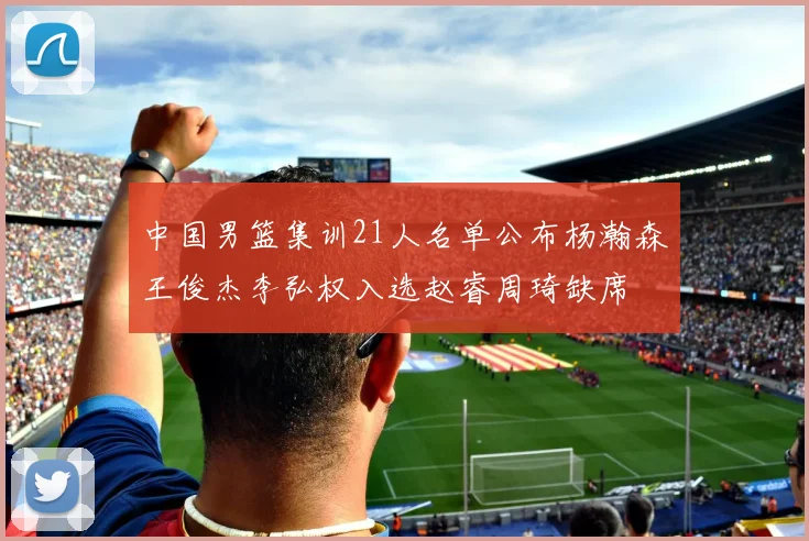 中国男篮集训21人名单公布杨瀚森王俊杰李弘权入选赵睿周琦缺席