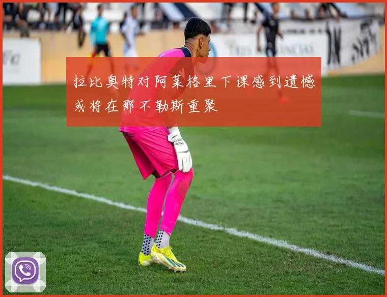 拉比奥特对阿莱格里下课感到遗憾或将在那不勒斯重聚